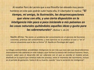 La trilogía  contractilidad, sensibilidad, inteligencia  no son más que esos ejes que desarrollaremos intensamente más adelante en este trabajo y que forman la esencia del continuo humano:  hacer, convivir, saber  para el desarrollo del  ser soberano  con el que se concibe el modelo actual, diseñado en la espiral que sintetiza todo ese proceso, entre el momento del nacimiento, incluso en el período de gestación, hasta el de su muerte, cuando “cesa la secreción de inteligencia”.  Al resaltar Perú de Lacroix que a esa filosofía tan elevada muy pocos hombres en este país podrán subir hasta ella, El Libertador le replica:   “ El tiempo, mi amigo, la ilustración, las despreocupaciones que viene con ella, y una cierta disposición en la inteligencia irán poco a poco iniciando a mis paisanos en las cosas naturales quitándoles aquellas ideas y gusto para las sobrenaturales ” .  (Bolívar S. ob cit)   Naville afirma:  “No existe un problema del conocimiento sin el ejercicio de funciones concretas, prácticas del conocimiento; y este ejercicio no se produce al azar o “en si” sino en situaciones que le dan su forma” (P. Naville en Psicología del Lugar).  