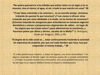 “ No quiero parecerme a los árboles que echan raíces en un lugar y no se mueven, sino al viento, al agua, al sol, a todo lo que marcha sin cesar” SR “ ¡Traer ideas coloniales a las colonias!... es un extraño antojo. ¿Estamos tratando de  quemar  lo que tenemos? ¿Y nos vienen a ofrecer otras creyendo que por estar  adobadas  a la moda, no las hemos de reconocer? ¿Estamos tratando de  sosegarnos  para entendernos en nuestros negocios domésticos y vienen a proponernos cargamentos de  rubios … en lugar de los negros que nos traían antes? ¿para alborotarnos la conciencia, y hacernos pelear por  dimes y diretes , sacados de la Biblia?”  (S. Rodríguez, Citado por Buiggrós, 2005, p 59).   “ El orden global busca imponer, a todos los lugares, una única racionalidad. Y los lugares responden al Mundo según las diversas pautas de su propia racionalidad (...) El lugar no puede considerarse como pasivo, sino como globalmente activo. Esa ley del lugar es su riqueza”  ( Milton Santos en Espacio y Globalización).  “ El dogma de la vida social es … estar continuamente haciendo la sociedad sin esperanza de acabarla, por que con cada hombre que nace, hay que emprender el mismo trabajo…” SR 