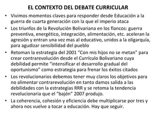 EL CONTEXTO DEL DEBATE CURRICULAR Vivimos momentos claves para responder desde Educación a la guerra de cuarta generación con la que el imperio ataca Los triunfos de la Revolución Bolivariana en los flancos: guerra preventiva, energético, integración, alimentación, etc. aceleran la agresión y entran una vez mas al educativo, unidos a la oligarquía, para agudizar sensibilidad del pueblo Retoman la estrategia del 2001 “Con mis hijos no se metan” para crear contrarevolución desde el Currículo Bolivariano cuya debilidad permite “intensificar el desarrollo gradual del oportunismo” como estrategia para frenar los éxitos citados Los revolucionarios debemos tener muy claros los objetivos para no alimentar contrarevolución en tanto damos salida a las debilidades con la estrategias RRR y se retoma la tendencia revolucionaria que el “bajón” 2007 produjo. La coherencia, cohesión y eficiencia debe multiplicarse por tres y ahora nos vuelve a tocar a educación. Hay que seguir. 