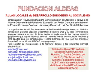 AULAS LOCALES de DESARROLLO ENDÓGENO AL SOCIALISMO Organización Revolucionaria para la investigación divulgación, y apoyo a la Nueva Geometría del Poder y la Explosión del Poder Comunal con base en la Educación como Continuo Humano y Desarrollo del Ser Social Soberano. La organización  tendrá funcionamiento de Instituto de Investigaciones con dinámica participativa  para los Espacios Geográficos Socialista EGS y su cede  principal será Maracay; tratará a su vez de tener cedes en cada una de los nuevos espacios geográficos que vayan naciendo con las  nuevas formas de estructura funcional y hará aportes para su consolidación. Tendrá dinámica de RED con eje orientador desde la Comuna Virtual ALDEAS y su página web. Para solicitar su incorporación a la Comuna diríjase a los siguientes  correos electrónicos:  [email_address] ;  [email_address] ; [email_address] ;  [email_address] ; [email_address] Solicite los libros PDF en línea “Educación Como Continuo Humano”,  “Contra Continuo por dentro” y “Simbiosis de los Simones, Socialismo desde el ALBA” junto a presentaciones  didácticas sobre NGP a través de adaniel@cantv.net 