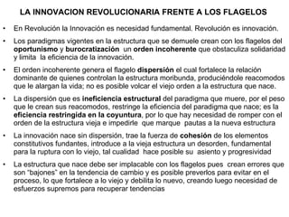 LA INNOVACION REVOLUCIONARIA FRENTE A LOS FLAGELOS  En Revolución la Innovación es necesidad fundamental. Revolución es innovación. Los paradigmas vigentes en la estructura que se demuele crean con los flagelos del  oportunismo  y  burocratización  un  orden incoherente  que obstaculiza solidaridad y limita  la eficiencia de la innovación. El orden incoherente genera el flagelo  dispersión  el cual fortalece la relación dominante de quienes controlan la estructura moribunda, produciéndole reacomodos que le alargan la vida; no es posible volcar el viejo orden a la estructura que nace. La dispersión que es  ineficiencia estructural  del paradigma que muere, por el peso que le crean sus reacomodos, restringe la eficiencia del paradigma que nace; es la  eficiencia restringida en la coyuntura , por lo que hay necesidad de romper con el orden de la estructura vieja e impedirle  que marque  pautas a la nueva estructura La innovación nace sin dispersión, trae la fuerza de  cohesión  de los elementos constitutivos fundantes, introduce a la vieja estructura un desorden, fundamental para la ruptura con lo viejo, tal cualidad  hace posible su  asiento y progresividad La estructura que nace debe ser implacable con los flagelos pues  crean errores que son “bajones” en la tendencia de cambio y es posible preverlos para evitar en el proceso, lo que fortalece a lo viejo y debilita lo nuevo, creando luego necesidad de esfuerzos supremos para recuperar tendencias 