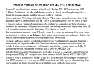 Proceso y praxis de creación del  SEB  y su perspectiva Dentro del Proceso Constituyente, se avanzó la Constituyente Educativa  1999 – 2000 de la cual nace el PEN El Gobierno Revolucionario creó la Escuela Bolivariana, prohibió  el cobro de matrícula en planteles públicos y duplicó el presupuesto; es decir, atacó la privatización neoliberal y exclusión. Como no podía haber PEN sin Proyecto Pedagógico Nacional PPN, se inició el proceso de construcción curricular después de superar la resistencia de los años 99 – 2001 de la Sociedad Educadora y “Con mis hijos no te metas” El Presidente instruye: “Toda estrategia debe estar determinada por las necesidades”; por tanto, la Revolución implementa dos mecanismos: 1- el de desestructuración del viejo modelo y estructuración progresiva del nuevo, y 2- el de innovación, asumiendo la premisa Robinsoniana “¡O inventamos, o erramos!”;  Avanzó conjuntamente la construcción del SEB con la creación de la escuela por períodos de vida al mismo tiempo que se enfrentó la exclusión con  las Misiones,  y derivó hacia la nueva teoría educativa, pedagógica y didáctica con métodos, instrumentos revolucionarios, incluyendo los de la nueva territorialidad. Tal praxis y legitimación colectiva se fortaleció con Los Congresos Pedagógicos locales, estadales, Nacionales  e Internacionales, los Congresillos de Educación Como Continuo Humano para cada uno de los subsistemas por períodos de vida y escuela; otros eventos y medios masivos para el debate y creación como el uso de TICs, TV, publicaciones impresas, visuales radio, internet etc. (UNESCO, OEI, OEA, MERCOSUR, CAB) Siete años de construcción permitieron avanzar a la estructura de gestión por proyectos y así se definieron  los presupuestos del 2006 y 2007 y se legaliza con la Nueva estructura del MPPE  Decreto  N° 5.287 del 11-4-2007 Estamos en el año de la consolidación del SEB y el inicio de la Nueva Etapa de la Revolución con la implementación total del SEB por primera vez y su proyección al 2021, año en el cual todo(a)s los ingresos a Simoncitos hoy, deben estar ingresando a la Aldeas  Universitarias , Universidad Bolivariana o ambientes universitarios 
