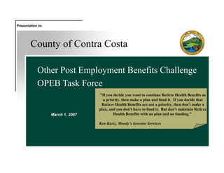 County of Contra Costa Other Post Employment Benefits Challenge OPEB Task Force March 1, 2007 Presentation to: &quot;If you decide you want to continue Retiree Health Benefits as a priority, then make a plan and fund it.  If you decide that Retiree Health Benefits are not a priority, then don't make a plan, and you don't have to fund it.  But don't maintain Retiree Health Benefits with no plan and no funding.&quot;  Ken Kurtz, Moody’s Investor Services 