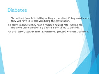 Diabetes
You will not be able to tell by looking at the client if they are diabetic,
they will have to inform you during the consultation.
If a client is diabetic they have a reduced healing rate, waxing can
therefore cause unnecessary trauma and bruising to the area.
For this reason, seek GP referral before you proceed with the treatment.
 