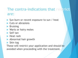 The contra-indications that restrict
are:
 Sun burn or recent exposure to sun / heat
 Cuts or abrasions
 Bruising
 Warts or hairy moles
 Self tan
 Heat rash
 Abnormal hair growth
 Skin tag
These will restrict your application and should be
avoided when proceeding with the treatment.
 