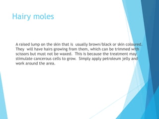 Hairy moles
A raised lump on the skin that is usually brown/black or skin coloured.
They will have hairs growing from them, which can be trimmed with
scissors but must not be waxed. This is because the treatment may
stimulate cancerous cells to grow. Simply apply petroleum jelly and
work around the area.
 