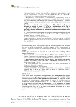 PRE/CE - Procuradoria Regional Eleitoral no Ceará.



                         INELEGIBILIDADE. CONTAS DE CONVÊNIO JULGADAS IRREGULARES PELO
                         ÓRGÃO COMPETENTE. AUSÊNCIA DE PROVIMENTO JUDICIAL FAVORÁVEL.
                         FUNDAMENTOS NÃO INFIRMADOS. DESPROVIMENTO.
                           1. Reconhecido o caráter insanável das irregularidades, configuradoras de ato de
                         improbidade administrativa, que culminaram com a rejeição das contas do candidato
                         pelo órgão competente, além da ausência de provimento judicial favorável, é de rigor a
                         incidência da causa de inelegibilidade disposta no artigo 1º, I, g, da Lei Complementar
                         nº 64/90.
                          2. A liminar em pedido de revisão deduzida perante o Tribunal de Contas não afasta a
                         incidência do disposto no artigo 1º, I, g, da Lei Complementar nº 64/90, com as
                         modificações da Lei Complementar nº 135/2010, que reclama suspensão ou anulação
                         pelo Poder Judiciário, das decisões do Tribunal de Contas que julga irregulares contas
                         de convênio.
                          3. É inviável o agravo regimental que não infirma os fundamentos da decisão atacada,
                         incidindo, pois, os enunciados 283 da Súmula do Supremo Tribunal Federal e 182 da
                         Súmula do Superior Tribunal de Justiça.
                          4. Agravo regimental a que se nega provimento.
                         (Agravo Regimental em Recurso Especial Eleitoral nº 90166, Acórdão de 02/12/2010,
                         Relator(a) Min. HAMILTON CARVALHIDO, Publicação: PSESS - Publicado em Sessão,
                         Data 02/12/2010 )


                     Nessas condições, não há como afastar a causa de inelegibilidade suscitada nos autos
                     com base em decisão monocrática de Conselheiro ou pleno do TCM que, em recurso de
                     revisão, suspende os efeitos de decisão colegiada daquela Corte já transitada em
                     julgado.
                     Lembro que, antes mesmo de se cogitar da Lei da Ficha Limpa, o TSE já tinha o
                     seguinte entendimento:
                         Agravo regimental. Recurso ordinário. Eleições 2006. Registro. Candidato. Deputado
                         estadual. Contas. Rejeição. Ações judiciais. Propositura. Trânsito em julgado. Art. 1º, I,
                         g, da Lei Complementar nº 64/90. Inelegibilidade. Fluência. Configuração.
                          1. Transitada em julgado a decisão que não acolheu ação anulatória do decreto
                         legislativo que rejeitou as contas, volta a fluir a inelegibilidade prevista no art. 1º, I, g,
                         da Lei Complementar nº 64/90.
                           2. O agravo regimental, para que obtenha êxito, deve afastar especificamente os
                         fundamentos da decisão impugnada.
                          Agravo regimental a que se nega provimento.
                         (AGRAVO REGIMENTAL EM RECURSO ORDINÁRIO nº 1104, Acórdão de 31/10/2006,
                         Relator(a) Min. CARLOS EDUARDO CAPUTO BASTOS, Publicação: PSESS -
                         Publicado em Sessão, Data 31/10/2006 )

                     CONCLUSÃO
                     Dessa forma, pugna, o Ministério Público Eleitoral, pelo conhecimento dos recursos
                     eleitorais e, no mérito: pelo provimento do recurso interposto pelo Ministério Público
                     Eleitoral quanto ao registro de José Ribamar Barroso Baptista, no sentido do reforma
                     a sentença de primeiro grau e indeferimento do registro de candidatura, ante a
                     incidência da causa de inelegibilidade do art. 1º, I, “g”, da LC nº 64/90, ou, na hipótese
                     de até a data do julgamento não ter sido obtido o efeito suspensivo da liminar
                     pleiteada, que o registro seja deferido de forma condicional, utilizando-se o mesmo
                     raciocínio do Art. 26-C da LC n° 64/90, ressalvando-se a hipótese de vir a ser
                     restabelecida a causa de inelegibilidade.
                     […]”




              Ao final de suas razões, o recorrente ainda cita a recente decisão do TSE no
Recurso Especial nº 23.383/Foz do Iguaçu/PR. Segundo o recorrente, neste recurso a Corte

RE 58-73                                                                                                         10/12
 