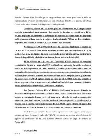 PRE/CE - Procuradoria Regional Eleitoral no Ceará.




Superior Eleitoral teria decidido que as irregularidades nas contas, para atrair a pecha de
inelegibilidade, deveriam ser intencionais, ou seja, revestidas de dolo. E no caso de a Corte de
Contas assim não considerar deveria prevalecer a elegibilidade.

              Contudo, a decisão do TSE não se aplica ao presente caso. Lá, a irregularidade
consistia na emissão de empenhos em valor superior às dotações orçamentárias; o TCM-
PR não imputara ao candidato a devolução de recursos ao erário, nem lhe impusera
multas, tampouco fizera menção a prejuízos à Administração Pública em decorrência dos
empenhos sem dotação orçamentária. Aqui o caso é bem diferente.

              No Processo TCM nº 9992/02 (Contas de Gestão da Prefeitura Municipal de
Paracuru/CE – exercício 2001) houve aplicação de multa por descumprimento à Lei de
Licitações, o que, nos termos da mais consolidada jurisprudência pátria, configura ato
doloso de improbidade administrativa (in casu, houve ausência de licitação).

              Já no Processo TCM nº 20262/04 (Tomada de Contas Especial da Prefeitura
Municipal de Paracuru – exercício 2001) também houve aplicação de multa, igualmente
diante do descumprimento da Lei nº 8.666/93 – falta de publicação de edital, falta de
nomeação de comissão, propostas de preços com preços rasurados, cláusulas de
contratação de material estranho ao certame, dentre outras irregularidades gravíssimas.
De modo que o TCM-CE aplicou multa no valor de R$ 6.384,60 (seis mil, trezentos e
oitenta e quatro reais e sessenta centavos) ao Prefeito Municipal, ora recorrente (além das
multas aplicadas aos membros da Comissão de Licitação).

              Por fim, no Processo TCM nº 20686/2004 (Tomada de Contas Especial da
Prefeitura Municipal de Paracuru – exercício 2003), aquela Corte de Contas considerou
irreular a contratação de empresa terceirizada para realização de serviços considerados
essenciais, “que deveriam ser realizados mediante concurso público” – ressalte-se que a
despesa com a aludida contratação superou R$ 130.000,00 (cento e trinta mil reais). Por
estes motivos, o TCM-CE aplicou ao recorrente multa no valor de R$ 1.064,10.

              Desta forma, ao contrário do que restou argumentado neste especial, nada há que
autorize a reforma do aresto lavrado pelo TRE-CE, merecendo ser mantido o indeferimento do
registro de candidatura do Sr. José Ribamar Barroso Batista ao cargo de prefeito de
Paracuru/CE.



              CONCLUSÃO
RE 58-73                                                                                   11/12
 