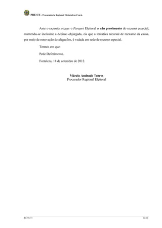 PRE/CE - Procuradoria Regional Eleitoral no Ceará.




              Ante o exposto, requer o Parquet Eleitoral o não provimento do recurso especial,
mantendo-se incólume a decisão objurgada, eis que a tentativa recursal de reexame da causa,
por meio de renovação de alegações, é vedada em sede de recurso especial.

              Termos em que.

              Pede Deferimento.

              Fortaleza, 18 de setembro de 2012.



                                           Márcio Andrade Torres
                                         Procurador Regional Eleitoral




RE 58-73                                                                                 12/12
 
