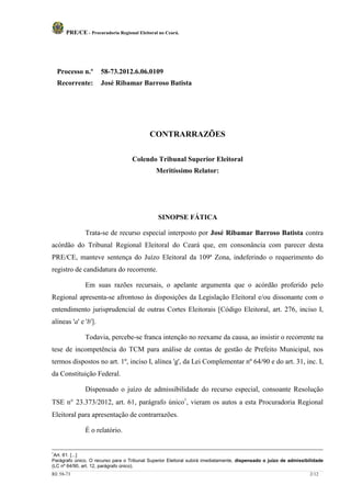 PRE/CE - Procuradoria Regional Eleitoral no Ceará.




    Processo n.º      58-73.2012.6.06.0109
    Recorrente:       José Ribamar Barroso Batista




                                            CONTRARRAZÕES

                                    Colendo Tribunal Superior Eleitoral
                                              Meritíssimo Relator:




                                               SINOPSE FÁTICA

               Trata-se de recurso especial interposto por José Ribamar Barroso Batista contra
acórdão do Tribunal Regional Eleitoral do Ceará que, em consonância com parecer desta
PRE/CE, manteve sentença do Juízo Eleitoral da 109ª Zona, indeferindo o requerimento do
registro de candidatura do recorrente.

               Em suas razões recursais, o apelante argumenta que o acórdão proferido pelo
Regional apresenta-se afrontoso às disposições da Legislação Eleitoral e/ou dissonante com o
entendimento jurisprudencial de outras Cortes Eleitorais [Código Eleitoral, art. 276, inciso I,
alíneas 'a' e 'b'].

               Todavia, percebe-se franca intenção no reexame da causa, ao insistir o recorrente na
tese de incompetência do TCM para análise de contas de gestão de Prefeito Municipal, nos
termos dispostos no art. 1º, inciso I, alínea 'g', da Lei Complementar nº 64/90 e do art. 31, inc. I,
da Constituição Federal.

               Dispensado o juízo de admissibilidade do recurso especial, consoante Resolução
TSE n° 23.373/2012, art. 61, parágrafo único1, vieram os autos a esta Procuradoria Regional
Eleitoral para apresentação de contrarrazões.

               É o relatório.


1
 Art. 61. [...]
Parágrafo único. O recurso para o Tribunal Superior Eleitoral subirá imediatamente, dispensado o juízo de admissibilidade
(LC nº 64/90, art. 12, parágrafo único).
RE 58-73                                                                                                           2/12
 