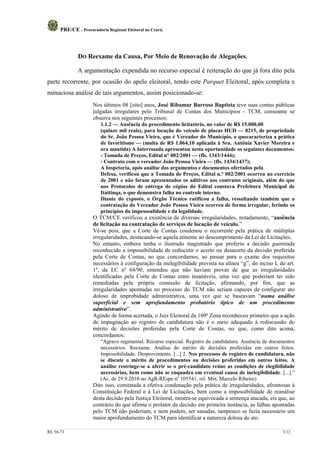 PRE/CE - Procuradoria Regional Eleitoral no Ceará.




              DO Reexame da Causa, Por Meio de Renovação de Alegações.

              A argumentação expendida no recurso especial é reiteração do que já fora dito pela
parte recorrente, por ocasião do apelo eleitoral, tendo este Parquet Eleitoral, após completa e
minuciosa análise de tais argumentos, assim posicionado-se:
                     Nos últimos 08 [oito] anos, José Ribamar Barroso Baptista teve suas contas públicas
                     julgadas irregulares pelo Tribunal de Contas dos Municípios - TCM, consoante se
                     observa nos seguintes processos:
                         1.1.2 — Ausência do procedimento licitatório, no valor de R$ 15.000,00
                         (quinze mil reais), para locação do veículo de placas HUD — 8215, de propriedade
                         do Sr. João Pessoa Vieira, que é Vereador do Município, o quecaracteriza a prática
                         de favoritismo — (multa de R$ 1.064,10 aplicada à Sra. Antônia Xavier Moreira e
                         ora mantida) A Interessada apresentou nesta oportunidade os seguintes documentos:
                         - Tomada de Preços, Edital n° 002/2001 — (fls. 1343/1444);
                         - Contrato com o vereador João Pessoa Vieira — (fls. 1434/1437);
                         A Inspetoria, após análise dos argumentos e documentos ofertados pela
                         Defesa, verificou que a Tomada de Preços, Edital n.° 002/2001 ocorreu no exercício
                         de 2001 e não foram apresentados os aditivos aos contratos originais, além do que
                         nos Protocolos de entrega de cópias do Edital constava Prefeitura Municipal de
                         Itaitinqa, o que demonstra falha no controle interno.
                         Diante do exposto, o Órgão Técnico ratificou a falha, ressaltando também que a
                         contratação do Vereador João Pessoa Vieira ocorreu de forma irregular, ferindo os
                         princípios da impessoalidade e da legalidade.
                     O TCM/CE verificou a existência de diversas irregularidades, notadamente, “ausência
                     de licitação na contratação de serviços de locação de veículo.”
                     Vê-se pois, que a Corte de Contas condenou o recorrente pela prática de múltiplas
                     irregularidades, destacando-se aquela atinente ao descumprimento da Lei de Licitações.
                     No entanto, embora tenha o ilustrado magistrado que proferiu a decisão guerreada
                     reconhecido a impossibilidade de rediscutir o acerto ou desacerto da decisão proferida
                     pela Corte de Contas, no que concordamos, ao passar para o exame dos requisitos
                     necessários à configuração da inelegibilidade prevista na alínea “g”, do inciso I, do art.
                     1º, da LC nº 64/90, entendeu que não haviam provas de que as irregularidades
                     identificadas pela Corte de Contas eram insanáveis, uma vez que poderiam ter sido
                     remediadas pela própria comissão de licitação, afirmando, por fim, que as
                     irregularidades apontadas no processo do TCM não seriam capazes de configurar ato
                     doloso de improbidade administrativa, uma vez que se baseavam “numa análise
                     superficial e sem aprofundamento probatório típico de um procedimento
                     administrativo”.
                     Agindo de forma acertada, o Juiz Eleitoral da 109ª Zona reconheceu primeiro que a ação
                     de impugnação ao registro de candidatura não é o meio adequado à rediscussão do
                     mérito de decisões proferidas pela Corte de Contas, no que, como dito acima,
                     concordamos:
                         “Agravo regimental. Recurso especial. Registro de candidatura. Ausência de documentos
                         necessários. Reexame. Análise do mérito de decisões proferidas em outros feitos.
                         Impossibilidade. Desprovimento. [...] 2. Nos processos de registro de candidatura, não
                         se discute o mérito de procedimentos ou decisões proferidas em outros feitos. A
                         análise restringe-se a aferir se o pré-candidato reúne as condições de elegibilidade
                         necessárias, bem como não se enquadra em eventual causa de inelegibilidade. [...].”
                         (Ac. de 29.9.2010 no AgR-REspe nº 105541, rel. Min. Marcelo Ribeiro)
                     Dito isso, constatada a efetiva condenação pela prática de irregularidades, afrontosas à
                     Constituição Federal e à Lei de Licitações, bem como a impossibilidade de reanálise
                     desta decisão pela Justiça Eleitoral, mostra-se equivocada a sentença atacada, eis que, ao
                     contrário do que afirma o prolator da decisão em primeira instância, as falhas apontadas
                     pelo TCM não poderiam, e nem podem, ser sanadas, tampouco se fazia necessário um
                     maior aprofundamento do TCM para identificar a natureza dolosa do ato.

RE 58-73                                                                                                 3/12
 