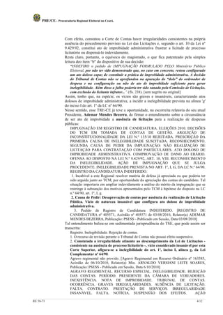PRE/CE - Procuradoria Regional Eleitoral no Ceará.



                     Com efeito, constatou a Corte de Contas haver irregularidades consistentes na própria
                     ausência do procedimento previsto na Lei das Licitações e, segundo o art. 10 da Lei nº
                     9.429/92, constitui ato de improbidade administrativa frustrar a licitude de processo
                     licitatório ou dispensá-lo indevidamente.
                     Resta claro, portanto, o equívoco do magistrado, o que fica patenteado pela simples
                     leitura deo ítem “b” do dispositivo de sua decisão:
                         “INDEFIRO o pedido de IMPUGNAÇÃO FORMULADO PELO Ministério Público
                         Eleitoral, por não ter sido demonstrado que, no caso em concreto, restou configurado
                         um ato doloso capaz de constituir a prática de improbidade administrativa. A decisão
                         do Tribunal de Contas não se aprofundou na apuração do “dolo” do ordenador de
                         despesa e na configuração ou não de ato de improbidade suficiente para gerar
                         inelegibilidade. Além disso a falha poderia ter sido sanada pela Comissão de Licitação,
                         com exclusão do licitante infrator...” (fls. 238). [sem negrito no original]
                     Assim, tenho que, na espécie, os vícios são graves e insanáveis, caracterizando atos
                     dolosos de improbidade administrativa, a incidir a inelegibilidade prevista na alínea 'g'
                     do inciso I do art. 1º da LC nº 64/90.
                     Nesse sentido, esse TRE-CE já teve a oportunidade, na escorreita relatoria do seu atual
                     Presidente, Ademar Mendes Bezerra, de firmar o entendimento sobre a circunstância
                     de ser ato de improbidade a ausência de licitação para a realização de despesas
                     públicas:
                         IMPUGNAÇÃO EM REGISTRO DE CANDIDATURA. ELEIÇÕES 2010. DECISÕES
                         DO TCM EM TOMADA DE CONTAS DE GESTÃO. ARGUIÇÃO DE
                         INCONSTITUCIONALIDADE DA LEI N.º 135/10 REJEITADA. PRESCRIÇÃO DA
                         PRIMEIRA CAUSA DE INELEGIBILIDADE SUSCITADA. RECONHECIMENTO.
                         SEGUNDA CAUSA DE PEDIR DA IMPUGNAÇÃO: NÃO REALIZAÇÃO DE
                         LICITAÇÃO PARA CONTRATAÇÃO COM PARTICULARES. ATO DOLOSO DE
                         IMPROBIDADE ADMINISTRATIVA. COMPROVAÇÃO DE DANO AO ERÁRIO.
                         OFENSA AO DISPOSTO NA LEI N.º 8.429/92, ART. 10, VIII. RECONHECIMENTO
                         DA INELEGIBILIDADE. AÇÃO DE IMPUGNAÇÃO QUE SE JULGA
                         PROCEDENTE. INELEGIBILIDADE PREVISTA NO ART. 1º, I, G, DA LC N.º 64/90.
                         REGISTRO DA CANDIDATURA INDEFERIDO.
                          1. Incabível a este Regional resolver matéria de defesa já apreciada ou que poderia ter
                         sido arguída junto ao TCM, por oportunidade da apreciação das contas do candidato. Tal
                         situação importaria em ampliar indevidamente a análise do mérito da impugnação que se
                         restringe à subsunção dos motivos apresentados pelo TCM à hipótese do disposto na LC
                         n.º 64/90, art. 1º, I, g.
                          2. Causa de Pedir: Desaprovação de contas por ausência da realização de Licitação
                         Pública. Vício de natureza insanável que configura ato doloso de improbidade
                         administrativa.
                            3. Pedido de Registro de Candidatura INDEFERIDO. [REGISTRO DE
                         CANDIDATURA nº 405571, Acórdão nº 405571 de 03/08/2010, Relator(a) ADEMAR
                         MENDES BEZERRA, Publicação: PSESS - Publicado em Sessão, Data 03/08/2010]
                     Tal entendimento baliza-se em sedimentada jurisprudência do TSE, que pode assim ser
                     transcrita:
                         Registro. Inelegibilidade. Rejeição de contas.
                         1. O recurso de revisão perante o Tribunal de Contas não possui efeito suspensivo.
                         2. Constatada a irregularidade atinente ao descumprimento da Lei de Licitações -
                         consistente na ausência de processo licitatório -, vício considerado insanável por esta
                         Corte Superior, afigura-se a inelegibilidade do art. 1º, inciso I, alínea g, da Lei
                         Complementar nº 64/90.
                         Agravo regimental não provido. [Agravo Regimental em Recurso Ordinário nº 163385,
                         Acórdão de 06/10/2010, Relator(a) Min. ARNALDO VERSIANI LEITE SOARES,
                         Publicação: PSESS - Publicado em Sessão, Data 6/10/2010]
                         AGRAVO REGIMENTAL. RECURSO ESPECIAL. INELEGIBILIDADE. REJEIÇÃO
                         DAS CONTAS. PERÍODO. PRESIDENTE DA CÂMARA DE VEREADORES.
                         INEXISTÊNCIA. NOTA DE IMPROBIDADE. TRIBUNAL DE CONTAS.
                         OCORRÊNCIA. GRAVES IRREGULARIDADES. AUSÊNCIA DE LICITAÇÃO.
                         FALTA. CONTRATO. PRESTAÇÃO DE SERVIÇOS. IRREGULARIDADE
                         INSANÁVEL. FALTA. NOTÍCIA. SUSPENSÃO DOS EFEITOS.                                  AÇÃO

RE 58-73                                                                                                   4/12
 