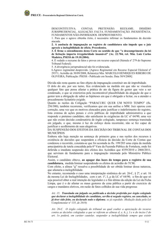 PRE/CE - Procuradoria Regional Eleitoral no Ceará.



                         DESCONTITUTIVA.            CONTAS.         PRETENSÃO.       REEXAME.        DISSÍDIO
                         JURISPRUDENCIAL. ALEGAÇÃO. FALTA. FUNDAMENTAÇÃO. INEXISTÊNCIA.
                         FUNDAMENTOS NÃO-INFIRMADOS. DESPROVIMENTO.
                         1. Para que o agravo obtenha êxito, é necessário infirmar os fundamentos da decisão
                         atacada.
                         2. A ausência de impugnação ao registro de candidatura não impede que o juiz
                         aprecie a inelegibilidade de ofício. Precedentes.
                         3. É firme o entendimento desta Corte no sentido de que "o descumprimento da lei
                         de licitação importa irregularidade insanável" (Ac. 22.704, rel. Min. Luiz Carlos
                         Madeira, PSESS de 19.10.2004).
                         4. É vedado o reexame de fatos e provas em recurso especial (Súmula nº 279 do Supremo
                         Tribunal Federal).
                         5. A divergência jurisprudencial não foi evidenciada.
                         6.Agravo regimental desprovido. [Agravo Regimental em Recurso Especial Eleitoral nº
                         29371, Acórdão de 30/09/2008, Relator(a) Min. MARCELO HENRIQUES RIBEIRO DE
                         OLIVEIRA, Publicação: PSESS - Publicado em Sessão, Data 30/9/2008]

                     Dúvida não resta quanto ao fato objeto da impugnação constituir ato de improbidade.
                     O dolo do ato, por seu turno, fica evidenciado na medida em que não se visualiza
                     qualquer fato que possa afastar a prática do ato da figura do gestor que veio a ser
                     condenado, o que se exterioriza pela incontestável plausibilidade da alegação de que o
                     gestor tem a obrigação de saber as hipóteses em que é obrigado a licitar, ou a atender o
                     procedimento licitatório exigido.
                     Quanto às razões da Coligação “PARACURU QUER UM NOVO TEMPO” (fls.
                     256/300), também recorrente, verificamos que em sua anílise o MM. Juiz operou com
                     correção, uma vez que os motivos elencados para justificar o indeferimento do registro,
                     lista extensa de ações penais e civis públicas de improbidade administrativa a que
                     responde o pretenso candidato, não satisfazem às exigências da LC nº 64/90, uma vez
                     que não existe decisão condenatória de órgão colegiado, tampouco sentença transitada
                     em julgado, o que, mesmo à luz do esforço desta recorrente, não se fez capaz de
                     justificar o acolhimento de suas alegativas.
                     DA SUSPENSÃO DOS EFEITOS DA DECISÃO DO TRIBUNAL DE CONTAS DOS
                     MUNICÍPIOS
                     Embora não haja menção na sentença de primeiro grau e nas razões dos recursos à
                     existência de decisões que suspendem a eficácia da decisão da Corte de Contas que
                     condenou o recorrido, constata-se que foi acostada às fls. 199/203 uma cópia da medida
                     antecipatória de tutela concedida pela 6ª Vara da Fazenda Pública de Fortaleza, onde foi
                     deferida a imediata suspensão dos efeitos dos Acórdãos que 4359/2010 e 2068/2011,
                     que serviram de fundamento para a impugnação intentada pelo Ministério Público
                     Eleitoral.
                     Assim, o candidato obteve, ao apagar das luzes do tempo para o registro de sua
                     candidatura, medida liminar suspendendo os efeitos de acórdão do TCM.
                     Com efeito, a alínea “g” ressalva a possibilidade de ser obtida liminar dessa natureza,
                     que afastaria a inelegibilidade.
                     No entanto, recomenda o caso uma interpretação sistêmica do art. 26-C, § 2º, e art. 16
                     da mesma Lei de Inelegibilidades, com o art. 1º, I, g da LC nº 64/90, a fim de que só
                     seja possível obter a real intenção do legislador e o fim último da edição da Lei da Ficha
                     Limpa, que é o de afastar os maus gestores da cena pública a partir do exercício de
                     cargos e mandatos eletivos, em razão de fatos colhidos de sua vida pregressa:

                         Art. 15. Transitada em julgado ou publicada a decisão proferida por órgão colegiado
                         que declarar a inelegibilidade do candidato, ser-lhe-á negado registro, ou cancelado, se
                         já tiver sido feito, ou declarado nulo o diploma, se já expedido. (Redação dada pela Lei
                         Complementar nº 135, de 2010)

                         Art. 26-C. O órgão colegiado do tribunal ao qual couber a apreciação do recurso
                         contra as decisões colegiadas a que se referem as alíneas d, e, h, j, l e n do inciso I do
                         art. 1o poderá, em caráter cautelar, suspender a inelegibilidade sempre que existir

RE 58-73                                                                                                     5/12
 