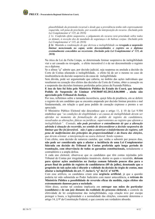 PRE/CE - Procuradoria Regional Eleitoral no Ceará.



                         plausibilidade da pretensão recursal e desde que a providência tenha sido expressamente
                         requerida, sob pena de preclusão, por ocasião da interposição do recurso. (Incluído pela
                         Lei Complementar nº 135, de 2010)
                         § 1o Conferido efeito suspensivo, o julgamento do recurso terá prioridade sobre todos
                         os demais, à exceção dos de mandado de segurança e de habeas corpus. (Incluído pela
                         Lei Complementar nº 135, de 2010)
                         § 2o Mantida a condenação de que derivou a inelegibilidade ou revogada a suspensão
                         liminar mencionada no caput, serão desconstituídos o registro ou o diploma
                         eventualmente concedidos ao recorrente. (Incluído pela Lei Complementar nº 135, de
                         2010)

                     Na ótica da Lei da Ficha Limpa, se determinada liminar suspensiva da inelegibilidade
                     vier a ser cassada ou revogada, o efeito inexorável é o de ser desconstituído o registro
                     ou o diploma.
                     Se a alínea “g” admite que, por decisão judicial, seja suspensa ou anulada a decisão da
                     Corte de Contas afastando a inelegibilidade, o efeito há de ser o mesmo no caso de
                     insubsistência da decisão suspensiva da causa de inelegibilidade.
                     Sem dúvida, pode ser argumentado que caberia, no âmbito das ações individuais que
                     resultaram na cessação dos efeitos das decisões da Corte de Contas, obter a cassação ou
                     a suspensão das decisões liminares proferidas pelos juízes da Fazenda Pública.
                     E isso de fato foi feito pelo Ministério Público do Estado do Ceará, que interpôs
                     Pedido de Suspensão de Liminar nº0130487-02.2012.8.06.0000 , ainda não
                     apreciado pelo Tribunal de Justiça.
                     Por isso, refletimos sobre a tamanha incoerência, quiçá falta de prudência, em se deferir
                     o registro de um candidato que se encontra amparado por decisão liminar precária e mal
                     fundamentada, em relação a qual pesa pedido de cassação expresso e prestes a ser
                     apreciado.
                     O Ministério Público Eleitoral não desconhece que o artigo 11, § 10 da Lei 9.504
                     estabelece que “as condições de elegibilidade e as causas de inelegibilidade devem ser
                     aferidas no momento da formalização do pedido de registro da candidatura,
                     ressalvadas as alterações, fáticas ou jurídicas, supervenientes ao registro que afastem a
                     inelegibilidade”. Contudo, não pode prevalecer o entendimento de que a alteração
                     advinda à situação do recorrido, no sentido de desconsiderar a decisão suspensiva da
                     liminar que lhe foi favorável, não é apta a autorizar o indeferimento do registro, sob
                     pena de malferimento dos princípios da proporcionalidade e da lisura das eleições,
                     que devem orientar a interpretação na seara eleitoral. Senão vejamos.
                     Com efeito, uma decisão de natureza cautelar, que venha a subsistir por poucos dias,
                     não pode ser considerada apta a afastar a incidência de uma Lei Complementar
                     fulcrada em decisão do Tribunal de Contas proferida após longo período de
                     tramitação, com observância de todas as garantias constitucionais, notadamente o
                     contraditório e a ampla defesa.
                     A cada ano eleitoral, observa-se que os candidatos que têm contas rejeitadas pelo
                     Tribunal de Contas por irregularidades insanáveis, dentre os quais o recorrido, deixam
                     para ajuizar ações anulatórias na Justiça comum faltando poucos dias para o
                     prazo final do pedido de registro de candidaturas (05 de julho), denotando que o
                     propósito de tais ações não é discutir a validade da decisão do órgão de contas, mas
                     afastar a inelegibilidade do art. 1º, inciso I, “g” da LC nº 64/90.
                     Com esse artifício, os candidatos criam uma urgência artificial, já que a questão
                     poderia ter sido submetida ao Poder Judiciário com maior antecedência, e retiram do
                     Ministério Público a possibilidade de reversão eficaz da medida, cujos efeitos são
                     extremamente danosos para a sociedade.
                     Além disso, aceitar tal conduta implicaria em entregar nas mãos do particular
                     (candidato) e de um juiz distante da realidade do processo eleitoral, o controle da
                     efetividade de lei complementar das inelegibilidades, cuja criação teve por escopo
                     proteger a lisura, a legitimidade e a normalidade das eleições, consoante determina o
                     artigo 14, § 9º da Constituição Federal, o que consiste um verdadeiro absurdo.


RE 58-73                                                                                                   6/12
 