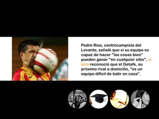 Pedro Ríos, centrocampista del
Levante, señaló que si su equipo es
capaz de hacer "las cosas bien"
pueden ganar "en cualquier sitio", SI
BIEN reconoció que el Getafe, su
próximo rival a domicilio, "es un
equipo difícil de batir en casa".
 