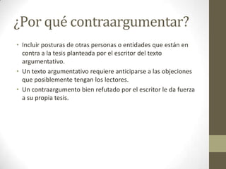 ¿Por qué contraargumentar?
• Incluir posturas de otras personas o entidades que están en
contra a la tesis planteada por el escritor del texto
argumentativo.
• Un texto argumentativo requiere anticiparse a las objeciones
que posiblemente tengan los lectores.
• Un contraargumento bien refutado por el escritor le da fuerza
a su propia tesis.
 