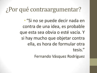 ¿Por qué contraargumentar?
•“Si no se puede decir nada en
contra de una idea, es probable
que esta sea obvia o esté vacía. Y
si hay mucho que objetar contra
ella, es hora de formular otra
tesis.”
Fernando Vásquez Rodríguez
 