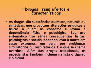 • Drogas seus efeitos e
características 
 
• As drogas são substâncias químicas, naturais ou
sintéticas, que provocam alterações psíquicas e
físicas a quem as consome e levam à
dependência física e psicológica. Seu uso
sistemático traz sérias conseqüências físicas,
psicológicas e sociais, podendo levar à morte em
casos extremos, em geral por problemas
circulatórios ou respiratórios. É o que se chama
overdose. Além das drogas tradicionais, os
especialistas também incluem na lista o cigarro
e o álcool.
 