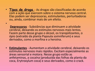 • Tipos de droga - As drogas são classificadas de acordo
com a ação que exercem sobre o sistema nervoso central.
Elas podem ser depressoras, estimulantes, perturbadoras
ou, ainda, combinar mais de um efeito.
•
Depressoras - Substâncias que diminuem a atividade
cerebral, deixando os estímulos nervosos mais lentos.
Fazem parte desse grupo o álcool, os tranqüilizantes, o
ópio (extraído da planta Papoula somniferum) e seus
derivados, como a morfina e a heroína.
• Estimulantes - Aumentam a atividade cerebral, deixando os
estímulos nervosos mais rápidos. Excitam especialmente as
áreas sensorial e motora. Nesse grupo estão as
anfetaminas, a cocaína (produzida das folhas da planta da
coca, Erytroxylum coca) e seus derivados, como o crack.
 
