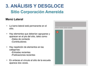 3. ANÁLISIS Y DESGLOCE
Sitio Corporación Amereida
Menú Lateral
• La barra lateral está permanente en el
sitio.
• Hay elementos que deberían agruparse y
aparecer en el pie del sitio, tales como:
-Datos de contacto
-Contribuidores
• Hay repetición de elementos en las
categorías:
-Entradas recientes
-Publicaciones recientes
• En enlaces el vínculo al sitio de la escuela
aparece dos veces.
 