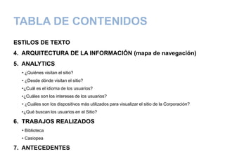 TABLA DE CONTENIDOS
ESTILOS DE TEXTO
4. ARQUITECTURA DE LA INFORMACIÓN (mapa de navegación)
5. ANALYTICS
• ¿Quiénes visitan el sitio?
• ¿Desde dónde visitan el sitio?
•¿Cuál es el idioma de los usuarios?
•¿Cuáles son los intereses de los usuarios?
• ¿Cuáles son los dispositivos más utilizados para visualizar el sitio de la Corporación?
•¿Qué buscan los usuarios en el Sitio?
6. TRABAJOS REALIZADOS
• Biblioteca
• Casiopea
7. ANTECEDENTES
 