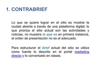 1. CONTRABRIEF
Lo que se quiere lograr en el sitio es mostrar la
ciudad abierta a través de una plataforma digital; lo
que prioriza el sitio actual son las actividades y
noticias, no muestra lo que es en primera instancia,
el orden de presentación no es el adecuado.
Para estructurar el brief actual del sitio se utiliza
como fuente lo descrito en el portal marketing
directo y lo conversado en clases.
 