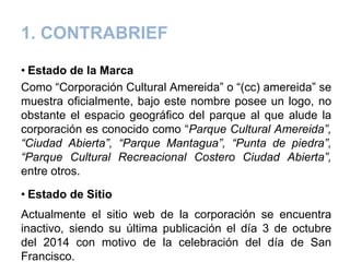1. CONTRABRIEF
• Estado de la Marca
Como “Corporación Cultural Amereida” o “(cc) amereida” se
muestra oficialmente, bajo este nombre posee un logo, no
obstante el espacio geográfico del parque al que alude la
corporación es conocido como “Parque Cultural Amereida”,
“Ciudad Abierta”, “Parque Mantagua”, “Punta de piedra”,
“Parque Cultural Recreacional Costero Ciudad Abierta”,
entre otros.
• Estado de Sitio
Actualmente el sitio web de la corporación se encuentra
inactivo, siendo su última publicación el día 3 de octubre
del 2014 con motivo de la celebración del día de San
Francisco.
 