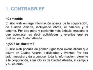 1. CONTRABRIEF
• Contenido
El sitio web entrega información acerca de la corporación,
de Ciudad Abierta, incluyendo obras, el campus y el
entorno. Por otra parte y poniendo más énfasis, muestra lo
que acontece, es decir actividades y eventos que se
realizan en Ciudad Abierta.
• ¿Qué se Muestra?
El sitio web prioriza en primer lugar toda eventualidad que
ocurre en Ciudad Abierta; actividades y eventos. Por otro
lado, muestra y da a conocer toda la información referente
a la corporación, a las Obras de Ciudad Abierta, el campus
y su entorno..
 