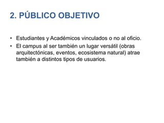 2. PÚBLICO OBJETIVO
• Estudiantes y Académicos vinculados o no al oficio.
• El campus al ser también un lugar versátil (obras
arquitectónicas, eventos, ecosistema natural) atrae
también a distintos tipos de usuarios.
 