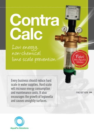 Low energy,
non-chemical
lime scale prevention
Contra
Calc
NewFrom AquaFix
Solutions
Every business should reduce hard
scale in water supplies. Hard scale
will increase energy consumption
and maintenance costs. It also
encourages the growth of legionella
and causes unsightly surfaces.
FIND OUT HOW
 