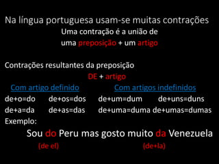 Na língua portuguesa usam-se muitas contrações
                  Uma contração é a união de
                  uma preposição + um artigo

Contrações resultantes da preposição
                       DE + artigo
 Com artigo definido           Com artigos indefinidos
de+o=do     de+os=dos de+um=dum            de+uns=duns
de+a=da     de+as=das     de+uma=duma de+umas=dumas
Exemplo:
     Sou do Peru mas gosto muito da Venezuela
        (de el)                        (de+la)
 