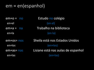 em = en(espanhol)

em+o = no       Estudo no colégio
en+el                 (en el)
em+a = na      Trabalho na biblioteca
en+la                 (en la)

em+os= nos   Sheila está nos Estados Unidos
en+los                (en+los)
em+as= nas   Lisiane está nas aulas de espanhol
en+las                 (en+las)
 