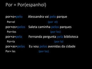 Por = Por(espanhol)

por+o=pelo     Alessandra vai pelo parque
 Por+el                       (por el)
por+os=pelos Saleta caminha pelos parques
 Por+los                          (por los)
por+a=pela     Fernanda pergunta pela biblioteca
 Por+la                              (por la)
por+as=pelas   Eu vou pelas avenidas da cidade
Por+ las              (por las)
 