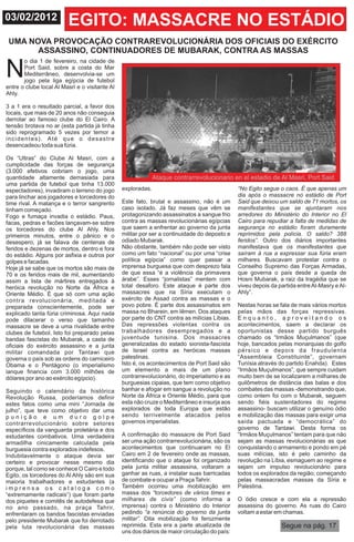 03/02/2012               EGITO: MASSACRE NO ESTÁDIO
 UMA NOVA PROVOCAÇÃO CONTRAREVOLUCIONÁRIA DOS OFICIAIS DO EXÉRCITO
       ASSASSINO, CONTINUADORES DE MUBARAK, CONTRA AS MASSAS

N
       o dia 1 de fevereiro, na cidade de
       Port Said, sobre a costa do Mar
       Mediterrâneo, desenvolvia-se um
       jogo pela liga egípcia de futebol
entre o clube local Al Masri e o visitante Al
Ahly.

3 a 1 era o resultado parcial, a favor dos
locais, que mais de 20 anos não conseguia
derrotar ao famoso clube do El Cairo. A
tensão brotava no ar (esta partida já tinha
sido reprogramado 5 vezes por temor a
incidentes). Até que o desastre
desencadeou toda sua fúria.

Os “Ultras” do Clube Al Masri, com a
cumplicidade das forças de segurança
(3.000 efetivos cobriam o jogo, uma
quantidade altamente demasiada para                           Ataque contrarrevolucionario en el estadio de Al Masri, Port Said
uma partida de futebol que tinha 13.000
espectadores), invadiram o terreno do jogo      exploradas.                                    “No Egito segue o caos. É que apenas um
para linchar aos jogadores e torcedores do                                                     dia após o massacre no estádio de Port
time rival. A matança e o terror sangrento      Este fato, brutal e assassino, não é um        Said que deixou um saldo de 71 mortos, os
tinham começado.                                caso isolado. Já faz meses que vêm se          manifestantes que se ajuntaram nos
Fogo e fumaça invadia o estádio. Paus,          protagonizando assassinatos a sangue frio      arredores do Ministério do Interior no El
facas, pedras e facões lançavam-se sobre        contra as massas revolucionárias egípcias      Cairo para repudiar a falta de medidas de
os torcedores do clube Al Ahly. Nos             que saem a enfrentar ao governo da junta       segurança no estádio foram duramente
primeiros minutos, entre o pânico e o           militar por ser a continuidade do deposto e    reprimidos pela polícia. O saldo? 388
desespero, já se falava de centenas de          odiado Mubarak.                                feridos”. Outro dos diários importantes
feridos e dezenas de mortos, dentro e fora      Não obstante, também não pode ser visto        manifestava que os manifestantes que
do estádio. Alguns por asfixia e outros por     como um fato “nacional” ou por uma “crise      saíram à rua a expressar sua fúria eram
golpes e facadas.                               política egípcia” como quer passar a           milhares. Buscavam protestar contra o
Hoje já se sabe que os mortos são mais de       imprensa burguesa que com desprezo fala        Conselho Supremo das Forças Armadas,
70 e os feridos mais de mil, aumentando         de que essa “é a violência da primavera        que governa o país desde a queda de
assim a lista de mártires entregados à          árabe”. Esses “jornalistas” mentem com         Hosni Mubarak, a raiz da tragédia que se
heróica revolução no Norte da África e          total desaforo. Este ataque é parte dos        viveu depois da partida entre Al-Masry e Al-
Oriente Médio. É que só com uma ação            massacres que na Síria executam o              Ahly”.
contra revolucionária, meditada e               exército de Assad contra as massas e o
preparada conscientemente, pode ser             povo pobre. É parte dos assassinatos em        Nestas horas se fala de mais vários mortos
explicado tanta fúria criminosa. Aqui nada      massa no Bharein, em Iêmen. Dos ataques        pelas mãos das forças repressivas.
pode dilacerar o verso que tamanho              por parte do CNT contra as milícias Líbias.    Enquanto, aproveitando os
massacre se deve a uma rivalidade entre         Das repressões violentas contra os             acontecimentos, saem a declarar os
clubes de futebol. Isto foi preparado pelas     trabalhadores desempregados e a                oportunistas desse partido burguês
bandas fascistas do Mubarak, a casta de         juventude tunisina. Dos massacres              chamado os “Irmãos Muçulmanos” (que
oficiais do exército assassino e a junta        generalizadas do estado sionista-fascista      hoje, bancados pelas monarquias do golfo
militar comandada por Tantawi que               de Israel contra as heróicas massas            pérsico e depois da fraudulenta
governa o país sob as ordens do carniceiro      palestinas.                                    “Assembleia Constituinte”, governam
Obama e o Pentágono (o imperialismo             Isto é, os acontecimentos de Port Said são     Tunísia através do partido Enahda). Estes
ianque financia com 3.000 milhões de            um elemento a mais de um plano                 “Irmãos Muçulmanos”, que sempre cuidam
dólares por ano ao exército egípcio).           contrarrevolucionário, do imperialismo e as    muito bem de se localizarem a milhares de
                                                burguesias cipaias, que tem como objetivo      quilômetros de distância das balas e dos
Seguindo o calendário da histórica              banhar e afogar em sangue a revolução no       combates das massas -demonstrando que,
Revolução Russa, poderíamos definir             Norte da África e Oriente Médio, para que      como ontem foi com o Mubarak, seguem
estes fatos como uma mini “Jornada de           esta não cruze o Mediterrâneo e insurja aos    sendo fiéis sustentadores do regime
julho”, que teve como objetivo dar uma          explorados de toda Europa que estão            assassino- buscam utilizar o genuíno ódio
punição e um duro golpe                         sendo terrivelmente atacados pelos             e mobilização das massas para exigir uma
contrarrevolucionário sobre setores             governos imperialistas.                        saída pactuada e “democrática” do
específicos da vanguarda proletária e dos                                                      governo de Tantawi. Desta forma os
estudantes combativos. Uma verdadeira           A confirmação do massacre de Port Said         “Irmãos Muçulmanos” tentam para que não
armadilha cinicamente calculada pela            ser uma ação contrarrevolucionária, são os     sejam as massas revolucionárias as que
burguesia contra explorados indefesos.          acontecimentos que continuaram no El           conquistando o armamento e pondo em pé
Indubitavelmente o ataque devia ser             Cairo em 2 de fevereiro onde as massas,        suas milícias, isto é pelo caminho da
certeiro e provocar nesse mesmo dia             identificando que o ataque foi organizado      revolução na Líbia, esmaguem ao regime e
porque, tal como se conhece O Cairo e todo      pela junta militar assassina, voltaram a       sejam um impulso revolucionário para
Egito, os torcedores do Al Ahly são em sua      ganhar as ruas, a instalar suas barricadas     todos os explorados da região; começando
maioria trabalhadores e estudantes (a           de combate e ocupar a Praça Tahrir.            pelas massacradas massas da Síria e
imprensa os cataloga como                       Também ocorreu uma mobilização em              Palestina.
“extremamente radicais”) que foram parte        massa dos “torcedores de vários times e
dos piquetes e comitês de autodefesa que        milhares de civis” (como informa a             O ódio cresce e com ela a repressão
no ano passado, na praça Tahrir,                imprensa) contra o Ministério do Interior      assassina do governo. As ruas do Cairo
enfrentaram os bandos fascistas enviadas        pedindo “a renúncia do governo da junta        voltam a estar em chamas.
pelo presidente Mubarak que foi derrotado       militar”. Dita mobilização foi ferozmente
pela luta revolucionária das massas             reprimida. Esta era a parte atualizada de                       Segue na pág. 17
                                                uns dos diários de maior circulação do país:
 