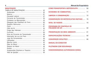 Manual do Proprietário
4
MANUTENÇÃO
TABELA DE MANUTENÇÃO ......................................... 42
Acelerador ................................................................. 52
Bateria ........................................................................ 61
Cavalete Lateral ....................................................... 57
Corrente de Transmissão ........................................ 53
Cuidados na Manutenção ........................................ 44
Desgaste das Pastilhas do Freio ........................... 60
Espelho Retrovisor ................................................... 67
Farol ........................................................................... 67
Filtro de Ar ................................................................. 45
Folga das Válvulas ................................................... 51
Fusíveis ..................................................................... 63
Guia da Corrente de Transmissão ......................... 56
Interruptor da Luz do Freio ..................................... 64
Jogo de Ferramentas ............................................... 44
Lâmpadas .................................................................. 65
Marcha Lenta ............................................................ 52
Óleo do Motor ........................................................... 46
Respiro do Motor ...................................................... 46
Rodas ......................................................................... 57
Suspensões Dianteira e Traseira ........................... 56
Vela de Ignição ......................................................... 50
COMO TRANSPORTAR A MOTOCICLETA .................. 69
ECONOMIA DE COMBUSTÍVEL .................................. 71
LIMPEZA E CONSERVAÇÃO ....................................... 72
CONSERVAÇÃO DE MOTOCICLETAS INATIVAS ...... 76
NÍVEL DE RUÍDOS ........................................................ 79
PROGRAMA DE CONTROLE DE
POLUIÇÃO DO AR ........................................................ 80
PRESERVAÇÃO DO MEIO AMBIENTE ....................... 81
ESPECIFICAÇÕES TÉCNICAS .................................... 82
CONVERSOR CATALÍTICO ........................................... 86
MANUAL DO CONDUTOR
PILOTAGEM COM SEGURANÇA
CONCESSIONÁRIAS AUTORIZADAS HONDA
 