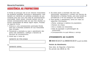 Manual do Proprietário 5
ASSISTÊNCIA AO PROPRIETÁRIO
A Honda se preocupa não só em oferecer motocicletas
de excelente qualidade, economia e desempenho, mas
também em mantê-las em perfeitas condições de uso,
contando para isso com uma rede de concessionárias
autorizadas. Assim sendo, consulte sempre uma de
nossas concessionárias toda vez que tiver dúvidas ou
houver necessidade de efetuar algum reparo. Proceda
da seguinte forma:
1. Dirija-se a uma concessionária autorizada Honda
para que a anomalia existente em sua motocicleta
seja corrigida.
2. Persistindo a anomalia ou caso o atendimento não
tenha sido satisfatório, notifique o Gerente de
Serviços da concessionária.
3. Anote aqui o nome do:
GERENTE DE PÓS-VENDA
4. Se ainda assim a anomalia não tiver sido
solucionada, oferecemos o contato com Serviço de
Atendimento a Clientes Honda, pois este tomará as
providências a fim de assegurar sua satisfação.
5. Para facilitar o atendimento, tenha em mãos as
seguintes informações:
• Nome, endereço e telefone do proprietário;
• Número do chassi;
• Ano e modelo da motocicleta;
• Data de aquisição e quilometragem da
motocicleta;
• Concessionária na qual efetuou o serviço.
ATENDIMENTO AO CLIENTE
 0800 55 22 21 ou 08000 55 22 21 (a partir de 2006)
Horário de Atendimento:
Dias úteis, de Segunda a Sexta-feira
No período das 08h30 às 18h.
ou
GERENTE GERAL
 