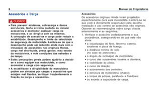 Manual do Proprietário
8
Acessórios e Carga Acessórios
Os acessórios originais Honda foram projetados
especificamente para esta motocicleta. Lembre-se de
que você é diretamente responsável pela escolha,
instalação e uso correto de acessórios não originais.
Observe as recomendações sobre carga citadas
anteriormente e as seguintes:
1. Verifique o acessório cuidadosamente e sua
procedência, assegurando-se de que este não
afete:
• a visualização do farol, lanterna traseira,
sinaleiras e placa de licença;
• a distância mínima do solo
(no caso de protetores);
• o ângulo de inclinação da motocicleta;
• o curso das suspensões traseira e dianteira;
• a visibilidade do piloto;
• o curso da direção;
• o acionamento dos controles;
• a estrutura da motocicleta (chassi);
• o torque de porcas, parafusos e fixadores;
• ou exceda a capacidade de carga.
•
•
•
•
• Para prevenir acidentes, sobrecarga e danos
estruturais, tenha extremo cuidado ao instalar
acessórios e acomodar qualquer carga na
motocicleta, e ao dirigi-la com os mesmos.
A colocação de acessórios e carga pode reduzir a
estabilidade, desempenho e limite de velocidade
de segurança da motocicleta. Lembre-se de que o
desempenho pode ser reduzido ainda mais com a
instalação de acessórios não originais Honda,
carga mal distribuída, pneus gastos, mau estado
da motocicleta, e más condições das estradas e
do tempo.
•
•
•
•
• Estas precauções gerais podem ajudá-lo a decidir
se e como equipar sua motocicleta, e como
acomodar a carga com segurança.
•
•
•
•
• A estabilidade e dirigibilidade da motocicleta
podem ser afetadas por cargas e acessórios que
estejam mal fixados. Verifique freqüentemente a
fixação da carga e acessórios.
! CUIDADO
 