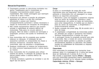 Manual do Proprietário 9
Carga
O peso e a acomodação da carga são muito
importantes para sua segurança. Sempre que estiver
pilotando a motocicleta com um passageiro ou carga,
observe as seguintes precauções:
1. Mantenha o peso da bagagem e acessórios originais
perto do centro da motocicleta. Distribua o peso
uniformemente, em ambos os lados da motocicleta,
para evitar desequilíbrios. À medida que se afasta o
peso do centro da motocicleta, a dirigibilidade é
proporcionalmente afetada.
2. Ajuste a pressão dos pneus (pág. 26) de acordo com o
peso da carga.
3. A estabilidade e dirigibilidade da motocicleta podem
ser afetadas por cargas e acessórios mal fixados.
Verifique freqüentemente a fixação da carga.
4. A carenagem Honda foi projetada somente para esta
motocicleta. Não a instale em outras motocicletas.
5. Não prenda objetos grandes ou pesados ao guidão,
amortecedores dianteiros ou pára-lama. Isto poderia
resultar em instabilidade da motocicleta ou resposta
lenta da direção.
Capacidade
Esta motocicleta foi projetada para transportar duas
pessoas: piloto (1) e passageiro (2). A soma dos pesos
deve ser distribuída em 4 pontos (A, B, C e D).
Não exceda a capacidade máxima (Piloto + Garupa),
pois sua motocicleta apresentará melhor estabilidade,
dirigibilidade e conforto se for utilizada nestas condições.
Capacidade máxima: (Piloto + Garupa)
Máximo 155 kg
2. Carenagens grandes ou pára-brisas montados nos
garfos, inadequados para a motocicleta ou
instalados incorretamente podem causar
instabilidade. Não instale carenagens que restrinjam
o fluxo de ar para o motor.
3. Acessórios que alteram a posição de pilotagem,
afastando as mãos e os pés dos controles,
dificultando o acesso aos mesmos,
conseqüentemente aumentam o tempo necessário à
reação do motociclista em situações de emergência.
4. Não instale equipamentos elétricos que possam
exceder a capacidade do sistema elétrico da
motocicleta. Toda pane no circuito elétrico é
perigosa. Além de afetar o sistema de iluminação e
sinalização, provoca uma queda no rendimento do
motor.
5. Esta motocicleta não foi projetada para receber
sidecars ou reboques. A instalação de tais
acessórios submete os componentes do chassi a
esforços excessivos, causando danos à
motocicleta, além de prejudicar a dirigibilidade.
6. Qualquer modificação no sistema de arrefecimento
do motor provoca superaquecimento e sérios danos
ao mesmo.
7. Esta motocicleta não foi projetada para utilizar
sistema de alarme. A utilização de qualquer tipo de
alarme poderá afetar o sistema elétrico da
motocicleta.
A Honda cancelará a garantia se constatar o uso de
algum tipo de alarme.
 
