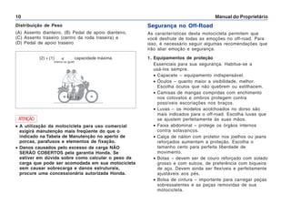 Manual do Proprietário
10
Segurança no Off-Road
As características desta motocicleta permitem que
você desfrute de todas as emoções no off-road. Para
isso, é necessário seguir algumas recomendações que
irão aliar emoção e segurança.
1. Equipamentos de proteção
Essenciais para sua segurança. Habitue-se a
usá-los sempre.
• Capacete – equipamento indispensável.
• Óculos – quanto maior a visibilidade, melhor.
Escolha óculos que não quebrem ou estilhacem.
• Camisas de mangas compridas com enchimento
nos cotovelos e ombros protegem contra
possíveis escoriações nos braços.
• Luvas – os modelos acolchoados no dorso são
mais indicados para o off-road. Escolha luvas que
se ajustem perfeitamente às suas mãos.
• Faixa abdominal – protege os órgãos internos
contra solavancos.
• Calça de náilon com protetor nos joelhos ou jeans
reforçados aumentam a proteção. Escolha o
tamanho certo para perfeita liberdade de
movimento.
• Botas – devem ser de couro reforçado com solado
grosso e com sulcos, de preferência com biqueira
de aço. Devem ainda ser flexíveis e perfeitamente
ajustáveis aos pés.
• Bolsa de cintura – importante para carregar peças
sobressalentes e as peças removidas de sua
motocicleta.
Distribuição de Peso
(A) Assento dianteiro, (B) Pedal de apoio dianteiro,
(C) Assento traseiro (centro da roda traseira) e
(D) Pedal de apoio traseiro
•
•
•
•
• A utilização da motocicleta para uso comercial
exigirá manutenção mais freqüente do que o
indicado na Tabela de Manutenção no aperto de
porcas, parafusos e elementos de fixação.
• Danos causados pelo excesso de carga NÃO
SERÃO COBERTOS pela garantia Honda. Se
estiver em dúvida sobre como calcular o peso da
carga que pode ser acomodada em sua motocicleta
sem causar sobrecarga e danos estruturais,
procure uma concessionária autorizada Honda.
ATENÇÃO
(2) + (1)  capacidade máxima
(menor ou igual)
 