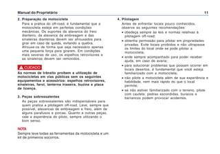 Manual do Proprietário 11
4. Pilotagem
Antes de enfrentar locais pouco conhecidos,
observe as seguintes recomendações:
• obedeça sempre às leis e normas relativas à
pilotagem off-road;
• obtenha permissão para pilotar em propriedades
privadas. Evite locais proibidos e não ultrapasse
os limites do local onde se pode pilotar a
motocicleta;
• ande sempre acompanhado para poder receber
ajuda, em caso de avaria;
• para solucionar problemas que possam ocorrer em
locais desertos, é fundamental que você esteja
familiarizado com a motocicleta;
• não pilote a motocicleta além de sua experiência e
habilidade, nem mais rápido do que o local
permite;
• se não estiver familiarizado com o terreno, pilote
com cautela: pedras escondidas, buracos e
barrancos podem provocar acidentes.
2. Preparação da motocicleta
Para a prática do off-road, é fundamental que a
motocicleta esteja em perfeitas condições
mecânicas. Os suportes da alavanca do freio
dianteiro, da alavanca da embreagem e das
sinaleiras dianteiras devem ser afrouxados para
girar em caso de queda, evitando a quebra.
Afrouxe-os de forma que seja necessário apenas
uma pequena força para girarem. Em condições
mais severas de uso, os espelhos retrovisores e
as sinaleiras devem ser removidos.
As normas de trânsito proibem a utilização de
motocicletas em vias públicas sem os seguintes
equipamentos e acessórios: espelhos retrovisores,
sinaleiras, farol, lanterna traseira, buzina e placa
de licença.
3. Peças sobressalentes
As peças sobressalentes são indispensáveis para
quem pratica a pilotagem off-road. Leve, sempre que
possível, alavancas de embreagem e freio, além de
alguns parafusos e porcas. Quanto a outras peças,
vale a experiência do piloto, sempre utilizando o
bom senso.
NOTA
Sempre leve todas as ferramentas da motocicleta e um
kit de primeiros socorros.
! CUIDADO
 