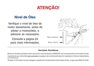 Nível de Óleo
Verifique o nível de óleo do
motor diariamente, antes de
pilotar a motocicleta, e
adicione se necessário.
Consulte a página 24
para mais informações.
ATENÇÃO!
Revisões Periódicas
Efetue as revisões periódicas dentro dos prazos recomendados e SOMENTE nas Concessionárias Autorizadas Honda.
A garantia de sua motocicleta será cancelada se qualquer das revisões periódicas for realizada em oficinas independentes
ou multimarcas.
Verifique no final deste manual a listagem completa de Concessionárias Autorizadas Honda, ou ligue para 0800-7013432.
Marca inferior
Marca superior
 