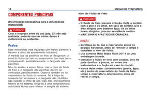 Manual do Proprietário
18
COMPONENTES PRINCIPAIS
(Informações necessárias para a utilização da
motocicleta)
Freios
Esta motocicleta está equipada com freios dianteiro e
traseiro a disco de acionamento hidráulico.
À medida que as pastilhas do freio se desgastam, o
nível do fluido de freio no reservatório fica mais baixo,
compensando, automaticamente, o desgaste das
pastilhas.
Não há ajustes a serem feitos, mas o nível do fluido
de freio e o desgaste das pastilhas devem ser
verificados periodicamente. Observe também se há
vazamentos de fluido no sistema. Se a folga da
alavanca for excessiva e o desgaste das pastilhas
não exceder o limite de uso (pág. 60), provavelmente
haverá ar no sistema. Dirija-se a uma concessionária
autorizada Honda para efetuar a sangria do sistema.
•
•
•
•
• O fluido de freio provoca irritação. Evite o contato
com a pele e os olhos. Em caso de contato, lave a
área atingida com bastante água. Se os olhos
forem atingidos, procure assistência médica.
•
•
•
•
• MANTENHA-O AFASTADO DE CRIANÇAS.
Nível do Fluido de Freio
! CUIDADO
Caso a inspeção antes do uso (pág. 33) não seja
realizada, poderão ocorrer sérios danos à
motocicleta ou acidentes.
! CUIDADO
•
•
•
•
• Certifique-se de que o reservatório esteja na
posição horizontal, antes de remover a tampa e
completar o nível do fluido.
•
•
•
•
• Use somente Mobil Brake Fluid DOT 4 de uma
embalagem lacrada.
•
•
•
•
• Manuseie o fluido de freio com cuidado, pois ele
pode danificar a pintura, as lentes dos
instrumentos e a fiação em caso de contato.
•
•
•
•
• Nunca deixe entrar contaminantes (poeira, água,
etc.) dentro do reservatório do fluido de freio.
Limpe o reservatório externamente antes de
retirar a tampa.
ATENÇÃO
 