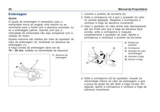 Manual do Proprietário
20
Embreagem
Ajuste
O ajuste da embreagem é necessário caso a
motocicleta morra ao engatar uma marcha ou se
movimente para a frente com a alavanca acionada, ou
se a embreagem patinar, fazendo com que a
velocidade da motocicleta não seja compatível com a
rotação do motor.
Ajustes menores são obtidos por meio do ajustador do
cabo da embreagem (4), localizado na alavanca da
embreagem (1).
A folga correta da embreagem deve ser de
10 – 20 mm, medida na extremidade da alavanca.
(1) Alavanca da
embreagem
(1)
1. Levante o protetor de borracha (2).
2. Solte a contraporca (3) e gire o ajustador do cabo
no sentido desejado. Reaperte a contraporca e
verifique a folga da alavanca novamente.
3. Caso o ajustador do cabo tenha sido desrosqueado
até seu limite sem que a folga da alavanca fique
correta, solte a contraporca e rosqueie
completamente o ajustador do cabo. Aperte a
contraporca e recoloque o protetor de borracha.
4. Solte a contraporca (5) do ajustador, situado na
extremidade inferior do cabo da embreagem, e gire
a porca de ajuste (6) até obter a folga correta. Em
seguida, aperte a contraporca e verifique a folga da
alavanca novamente.
(2) Protetor de
borracha
(3) Contraporca
(4) Ajustador do cabo
da embreagem
(A) Aumenta a folga
(B) Diminui a folga
(4) (A)
(B)
(3) (2)
 
