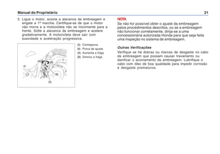 Manual do Proprietário 21
5. Ligue o motor, acione a alavanca da embreagem e
engate a 1ª marcha. Certifique-se de que o motor
não morra e a motocicleta não se movimente para a
frente. Solte a alavanca da embreagem e acelere
gradativamente. A motocicleta deve sair com
suavidade e aceleração progressiva.
(5) Contraporca
(6) Porca de ajuste
(A) Aumenta a folga
(B) Diminui a folga
(5)
(6)
(A) (B)
NOTA
Se não for possível obter o ajuste da embreagem
pelos procedimentos descritos, ou se a embreagem
não funcionar corretamente, dirija-se a uma
concessionária autorizada Honda para que seja feita
uma inspeção no sistema de embreagem.
Outras Verificações
Verifique se há dobras ou marcas de desgaste no cabo
da embreagem que possam causar travamento ou
danificar o acionamento da embreagem. Lubrifique o
cabo com óleo de boa qualidade para impedir corrosão
e desgaste prematuros.
 