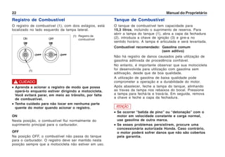 Manual do Proprietário
22
(1) Registro de
combustível
Registro de Combustível
O registro de combustível (1), com dois estágios, está
localizado no lado esquerdo da tampa lateral.
ON
Nesta posição, o combustível flui normalmente do
suprimento principal para o carburador.
OFF
Na posição OFF, o combustível não passa do tanque
para o carburador. O registro deve ser mantido nesta
posição sempre que a motocicleta não estiver em uso.
•
•
•
•
• Aprenda a acionar o registro de modo que possa
operá-lo enquanto estiver dirigindo a motocicleta.
Você evitará parar, em meio ao trânsito, por falta
de combustível.
•
•
•
•
• Tenha cuidado para não tocar em nenhuma parte
quente do motor quando acionar o registro.
! CUIDADO
(1)
Tanque de Combustível
O tanque de combustível tem capacidade para
15,3 litros, incluindo o suprimento de reserva. Para
abrir a tampa do tanque (1), abra a capa da fechadura
(2), introduza a chave de ignição (3) e gire-a no
sentido horário. A tampa é articulada e será levantada.
Combustível recomendado: Gasolina comum
(sem aditivo)
Não há registro de danos causados pela utilização de
gasolina aditivada de procedência confiável.
No entanto, é importante observar que sua motocicleta
foi desenvolvida para utilização com gasolina sem
aditivação, desde que de boa qualidade.
A utilização de gasolina de baixa qualidade pode
comprometer a operação e a durabilidade do motor.
Após abastecer, feche a tampa do tanque, alinhando
as travas da tampa nos rebaixos do bocal. Pressione
a tampa para fechá-la e travá-la. Em seguida, remova
a chave e feche a capa da fechadura.
ATENÇÃO
•
•
•
•
• Se ocorrer “batida de pino” ou “detonação” com o
motor em velocidade constante e carga normal,
use gasolina de outra marca.
•
•
•
•
• Se esses problemas persistirem, procure uma
concessionária autorizada Honda. Caso contrário,
o motor poderá sofrer danos que não são cobertos
pela garantia.
ON OFF
 