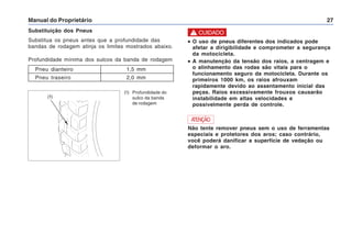 Manual do Proprietário 27
Substituição dos Pneus
Substitua os pneus antes que a profundidade das
bandas de rodagem atinja os limites mostrados abaixo.
Profundidade mínima dos sulcos da banda de rodagem
Pneu dianteiro 1,5 mm
Pneu traseiro 2,0 mm
(1) Profundidade do
sulco da banda
de rodagem
ATENÇÃO
Não tente remover pneus sem o uso de ferramentas
especiais e protetores dos aros; caso contrário,
você poderá danificar a superfície de vedação ou
deformar o aro.
•
•
•
•
• O uso de pneus diferentes dos indicados pode
afetar a dirigibilidade e comprometer a segurança
da motocicleta.
•
•
•
•
• A manutenção da tensão dos raios, a centragem e
o alinhamento das rodas são vitais para o
funcionamento seguro da motocicleta. Durante os
primeiros 1000 km, os raios afrouxam
rapidamente devido ao assentamento inicial das
peças. Raios excessivamente frouxos causarão
instabilidade em altas velocidades e
possivelmente perda de controle.
! CUIDADO
(1)
 