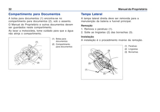 Manual do Proprietário
32
Compartimento para Documentos
A bolsa para documentos (1) encontra-se no
compartimento para documentos (2), sob o assento.
O Manual do Proprietário e outros documentos devem
ser guardados neste compartimento.
Ao lavar a motocicleta, tome cuidado para que a água
não atinja o compartimento.
(1) Bolsa para
documentos
(2) Compartimento
para documentos
(2)
(1)
Tampa Lateral
A tampa lateral direita deve ser removida para a
manutenção da bateria e fusível principal.
Remoção
1. Remova o parafuso (1).
2. Solte as lingüetas (2) das borrachas (3).
Instalação
A instalação é o procedimento inverso da remoção.
(1) Parafuso
(2) Lingüetas
(3) Borrachas
(1)
(3)
(2)
(2)
 