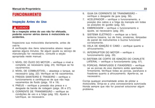 Manual do Proprietário 33
FUNCIONAMENTO
Inspeção Antes do Uso
6. GUIA DA CORRENTE DE TRANSMISSÃO –
verifique o desgaste da guia (pág. 56).
7. ACELERADOR – verifique o funcionamento, a
posição dos cabos e a folga da manopla em todas
as posições do guidão (pág. 52).
8. EMBREAGEM – verifique o funcionamento e
ajuste, se necessário (pág. 20).
9. SISTEMA ELÉTRICO – verifique se o farol,
lanterna traseira, luz de freio, sinaleiras, lâmpadas
do painel de instrumentos e buzina funcionam
corretamente.
10. VELA DE IGNIÇÃO E CABO – verifique quanto a
afrouxamento.
11. INTERRUPTOR DO MOTOR – verifique o
funcionamento (pág. 29).
12. SISTEMA DE CORTE DE IGNIÇÃO DO CAVALETE
LATERAL – verifique o funcionamento (pág. 57).
13. PORCAS, PARAFUSOS E FIXADORES – verifique
se as porcas do eixo dianteiro estão apertadas
firmemente. Verifique todas as porcas, parafusos e
fixadores quanto a afrouxamento. Aperte-os, se
necessário.
Corrija qualquer anormalidade antes de pilotar a
motocicleta. Dirija-se a uma concessionária autorizada
Honda sempre que não for possível solucionar algum
problema.
Se a inspeção antes do uso não for efetuada,
poderão ocorrer sérios danos à motocicleta ou
acidentes.
Inspecione sua motocicleta diariamente, antes de
usá-la.
A verificação dos itens relacionados abaixo requer
apenas alguns minutos. Se algum ajuste ou serviço de
manutenção for necessário, consulte a seção
apropriada neste manual.
1. NÍVEL DO ÓLEO DO MOTOR – verifique o nível e
complete, se necessário (pág. 24). Verifique se há
vazamentos.
2. NÍVEL DE COMBUSTÍVEL – abasteça o tanque, se
necessário (pág. 22). Verifique se há vazamentos.
3. FREIOS DIANTEIRO E TRASEIRO – verifique o
funcionamento e certifique-se de que não haja
vazamentos de fluido (págs. 18 e 19).
4. PNEUS – verifique a pressão dos pneus e o
desgaste da banda de rodagem (págs. 26 e 27).
5. CORRENTE DE TRANSMISSÃO – verifique as
condições de uso e a folga (pág. 53). Ajuste e
lubrifique, se necessário.
! CUIDADO
 