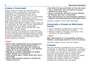 Manual do Proprietário
II
Limpeza e Conservação
Sempre reserve um pouco do seu tempo antes e
depois de utilizar a motocicleta. Para proteger seu
investimento, é fundamental que você seja
responsável pela manutenção correta de sua
motocicleta. A inspeção antes do uso e a manutenção
diária, como limpeza e conservação, são tão
importantes quanto as revisões periódicas executadas
pelas concessionárias autorizadas Honda.
Você mesmo pode efetuar a limpeza e conservação de
sua motocicleta. No final deste manual, apresentamos
os procedimentos de lavagem, conservação,
desativação e ativação de motocicletas que ficam
imobilizadas por muito tempo.
Se você tiver qualquer dúvida, ou se necessitar de
serviços especiais, recomendamos entrar em contato
com uma concessionária autorizada Honda que dispõe
de técnicos qualificados e treinados pela fábrica, que
conhecem perfeitamente sua motocicleta e estão
sempre dispostos a ajudá-lo.
•
•
•
•
• Não utilize lã de aço para limpar os raios e/ou rodas.
•
•
•
•
• Lave a motocicleta com movimentos circulares
utilizando um pano macio.
•
•
•
•
• Seque a motocicleta utilizando um pano diferente
do utilizado para lavar a motocicleta.
•
•
•
•
• Siga rigorosamente as recomendações relativas à
limpeza e conservação descritas no final deste manual.
Consulte a página 72 para mais informações.
ATENÇÃO
•
•
•
•
• Nunca utilize equipamentos de alta pressão para
lavar a motocicleta. Recomendamos lavar a
motocicleta pulverizando água (em formato de
leque aberto) sob baixa pressão, a uma distância
mínima de 1,2 m da motocicleta.
•
•
•
•
• Materiais ou cuidados inadequados de limpeza
podem danificar sua motocicleta.
•
•
•
•
• Utilize somente água e xampu neutro para lavar a
motocicleta.
•
•
•
•
• Nunca utilize solventes químicos e produtos de
limpeza abrasivos.
Oxidação
Uma das principais conseqüências da conservação
inadequada ou ineficiente da motocicleta é o processo
de oxidação. A motocicleta é diferente de outros tipos
de veículos uma vez que tem seu chassi e peças
aparentes desprotegidos. Muitos componentes
metálicos são expostos devido ao sistema de fixação
utilizado. Todo material metálico é passível de
oxidação pelo simples contato com o oxigênio
(popularmente conhecido como ferrugem).
Conservação e Ativação de Motocicletas
Inativas
• Drene o tanque de combustível e pulverize o seu
interior com óleo anticorrosivo em spray.
• Remova a bateria e carregue-a uma vez por mês,
mantendo-a em lugar protegido.
Siga rigorosamente as recomendações relativas à
limpeza e conservação descritas no final do manual.
Consulte a página 76 para mais informações.
ATENÇÃO
 