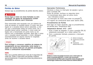 Manual do Proprietário
34
Partida do Motor
Sempre siga os procedimentos de partida descritos abaixo.
Nunca ligue o motor em áreas fechadas ou sem
ventilação. Os gases de escapamento contêm
monóxido de carbono, que é venenoso.
Esta motocicleta está equipada com um sistema de
corte de ignição no cavalete lateral. O motor não será
ligado se o cavalete lateral estiver estendido, a não
ser que a transmissão esteja em ponto morto. Se o
cavalete lateral estiver recolhido, o motor pode ser
ligado com a transmissão em ponto morto ou em
marcha com a embreagem acionada. Após ligar o motor
com o cavalete lateral estendido, o motor desligará
automaticamente se alguma marcha for engatada
antes de recolher o cavalete lateral.
! CUIDADO
Para proteger o conversor catalítico do sistema de
escapamento de sua motocicleta, evite manter o
motor em marcha lenta por um período prolongado.
Utilize o combustível recomendado.
NOTA
Não use a partida elétrica por mais de 5 segundos de
cada vez. Solte o interruptor de partida e espere
aproximadamente 10 segundos antes de pressioná-lo
novamente.
ATENÇÃO
Operações Preliminares
Introduza a chave no interruptor de ignição e gire-a
para a posição ON.
Antes da partida, verifique os seguintes itens:
• A transmissão deve estar em ponto morto
(luz indicadora acesa).
• O interruptor do motor deve estar na posição .
• O registro de combustível deve estar aberto (ON).
Procedimentos de Partida
Para ligar um motor aquecido, siga os procedimentos
de partida para “Temperatura Alta”.
Temperatura Normal: 10°C – 35°C
1. Puxe o botão do afogador (1) para a posição ON (A)
(totalmente acionado), se o motor estiver frio.
2. Com o acelerador fechado, pressione o interruptor
de partida.
Embora o motor de partida funcione com o interruptor do
motor na posição (OFF), o motor não funcionará.
O acionamento do interruptor de partida nesta situação pode
descarregar a bateria e/ou causar danos ao sistema elétrico.
ATENÇÃO
(1) Botão do afogador
(A) Totalmente acionado
(ON)
(B) Totalmente
desacionado (OFF)
(1)
(A)
(B)
 